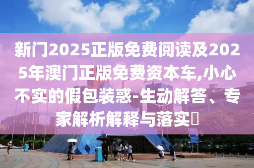 新門2025正版免費(fèi)閱讀及2025年澳門正版免費(fèi)資本車,小心不實(shí)的假包裝惑-生動解答、專家解析解釋與落實(shí)?