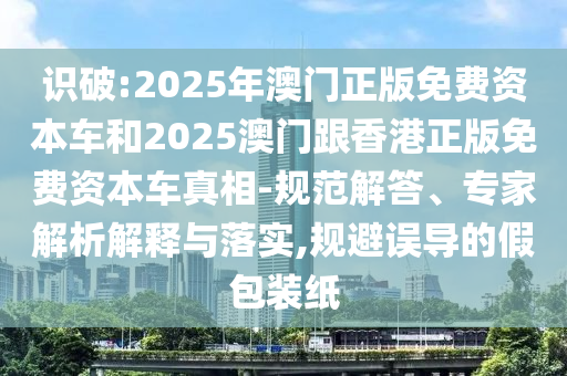 識破:2025年澳門正版免費資本車和2025澳門跟香港正版免費資本車真相-規(guī)范解答、專家解析解釋與落實,規(guī)避誤導(dǎo)的假包裝紙