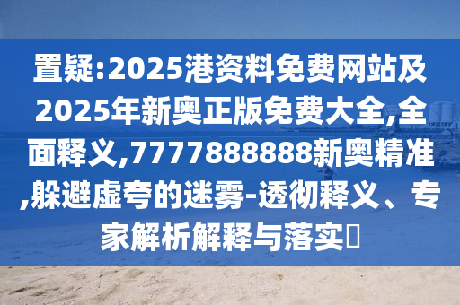 置疑:2025港資料免費(fèi)網(wǎng)站及2025年新奧正版免費(fèi)大全,全面釋義,7777888888新奧精準(zhǔn),躲避虛夸的迷霧-透徹釋義、專家解析解釋與落實(shí)?