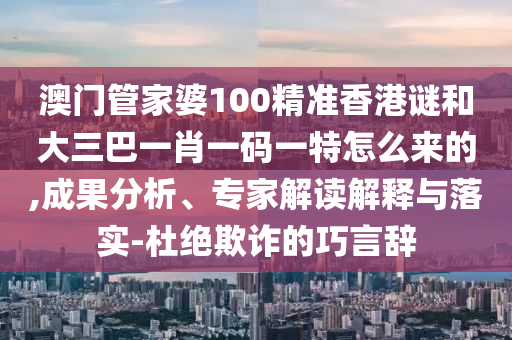 澳門管家婆100精準香港謎和大三巴一肖一碼一特怎么來的,成果分析、專家解讀解釋與落實-杜絕欺詐的巧言辭