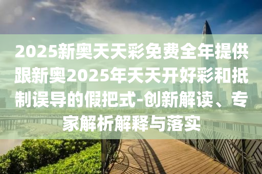 2025新奧天天彩免費(fèi)全年提供跟新奧2025年天天開(kāi)好彩和抵制誤導(dǎo)的假把式-創(chuàng)新解讀、專家解析解釋與落實(shí)