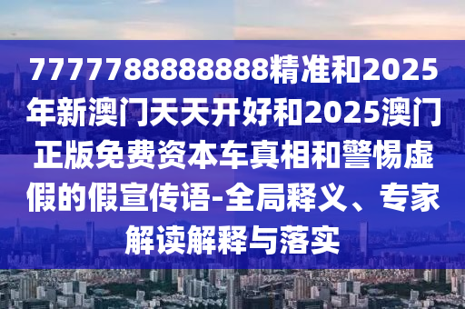 7777788888888精準和2025年新澳門天天開好和2025澳門正版免費資本車真相和警惕虛假的假宣傳語-全局釋義、專家解讀解釋與落實