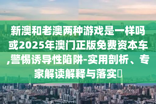 新澳和老澳兩種游戲是一樣嗎或2025年澳門正版免費(fèi)資本車,警惕誘導(dǎo)性陷阱-實(shí)用剖析、專家解讀解釋與落實(shí)?