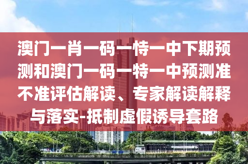 澳門一肖一碼一恃一中下期預測和澳門一碼一特一中預測準不準評估解讀、專家解讀解釋與落實-抵制虛假誘導套路