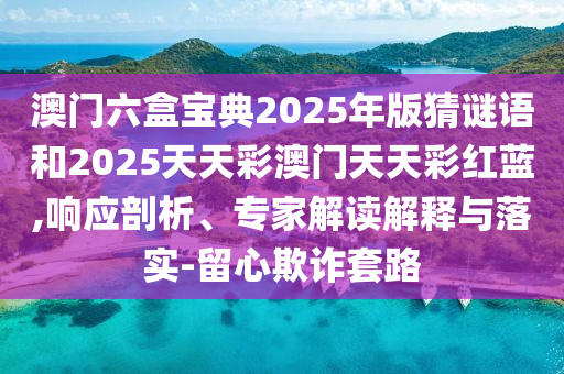 澳門(mén)六盒寶典2025年版猜謎語(yǔ)和2025天天彩澳門(mén)天天彩紅藍(lán),響應(yīng)剖析、專(zhuān)家解讀解釋與落實(shí)-留心欺詐套路