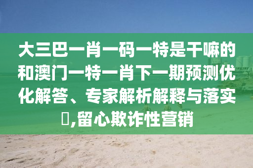 大三巴一肖一碼一特是干嘛的和澳門一特一肖下一期預(yù)測(cè)優(yōu)化解答、專家解析解釋與落實(shí)?,留心欺詐性營(yíng)銷