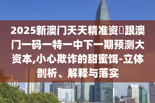 2025新澳門天天精準(zhǔn)資枓跟澳門一碼一特一中下一期預(yù)測大資本,小心欺詐的甜蜜餌-立體剖析、解釋與落實