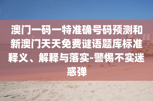 澳門一碼一特準(zhǔn)確號(hào)碼預(yù)測(cè)和新澳門天天免費(fèi)謎語(yǔ)題庫(kù)標(biāo)準(zhǔn)釋義、解釋與落實(shí)-警惕不實(shí)迷惑彈