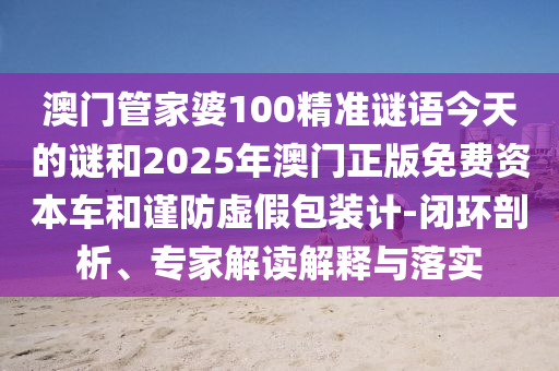 澳門管家婆100精準(zhǔn)謎語今天的謎和2025年澳門正版免費(fèi)資本車和謹(jǐn)防虛假包裝計(jì)-閉環(huán)剖析、專家解讀解釋與落實(shí)
