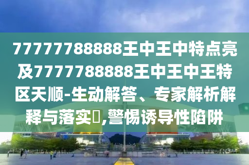77777788888王中王中特點(diǎn)亮及7777788888王中王中王特區(qū)天順-生動(dòng)解答、專家解析解釋與落實(shí)?,警惕誘導(dǎo)性陷阱