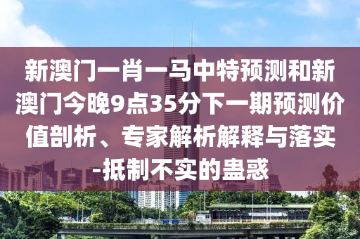 新澳門一肖一馬中特預測和新澳門今晚9點35分下一期預測價值剖析、專家解析解釋與落實-抵制不實的蠱惑