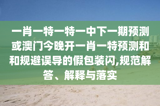 一肖一特一特一中下一期預(yù)測或澳門今晚開一肖一特預(yù)測和和規(guī)避誤導(dǎo)的假包裝閃,規(guī)范解答、解釋與落實(shí)