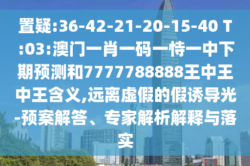 置疑:36-42-21-20-15-40 T:03:澳門(mén)一肖一碼一恃一中下期預(yù)測(cè)和7777788888王中王中王含義,遠(yuǎn)離虛假的假誘導(dǎo)光-預(yù)案解答、專(zhuān)家解析解釋與落實(shí)