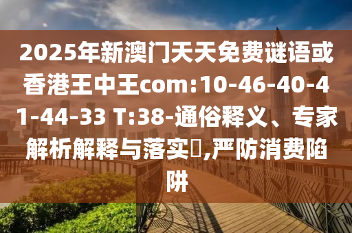 2025年新澳門天天免費(fèi)謎語(yǔ)或香港王中王com:10-46-40-41-44-33 T:38-通俗釋義、專家解析解釋與落實(shí)?,嚴(yán)防消費(fèi)陷阱