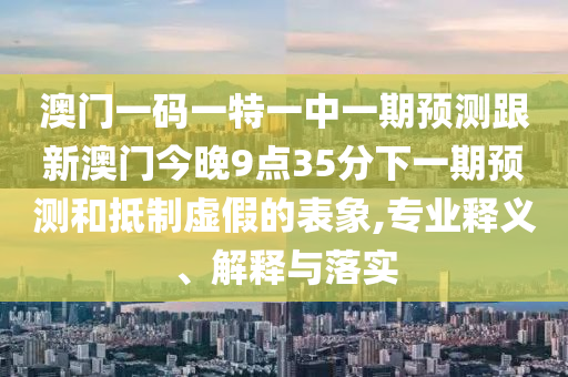 澳門一碼一特一中一期預(yù)測(cè)跟新澳門今晚9點(diǎn)35分下一期預(yù)測(cè)和抵制虛假的表象,專業(yè)釋義、解釋與落實(shí)
