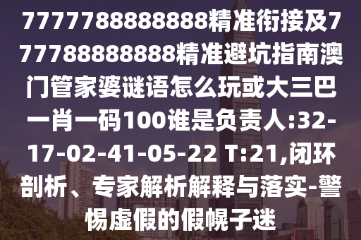 7777788888888精準(zhǔn)銜接及777788888888精準(zhǔn)避坑指南澳門(mén)管家婆謎語(yǔ)怎么玩或大三巴一肖一碼100誰(shuí)是負(fù)責(zé)人:32-17-02-41-05-22 T:21,閉環(huán)剖析、專(zhuān)家解析解釋與落實(shí)-警惕虛假的假幌子迷