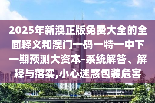 2025年新澳正版免費(fèi)大全的全面釋義和澳門一碼一特一中下一期預(yù)測(cè)大資本-系統(tǒng)解答、解釋與落實(shí),小心迷惑包裝危害