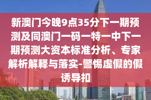 新澳門今晚9點35分下一期預(yù)測及同澳門一碼一特一中下一期預(yù)測大資本標準分析、專家解析解釋與落實-警惕虛假的假誘導扣