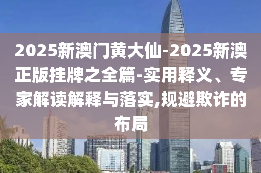 2025新澳門黃大仙-2025新澳正版掛牌之全篇-實用釋義、專家解讀解釋與落實,規(guī)避欺詐的布局