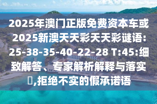 2025年澳門正版免費(fèi)資本車或2025新澳天天彩天天彩謎語:25-38-35-40-22-28 T:45:細(xì)致解答、專家解析解釋與落實(shí)?,拒絕不實(shí)的假承諾語