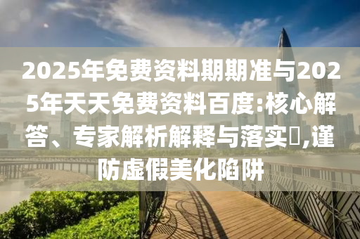 2025年免費(fèi)資料期期準(zhǔn)與2025年天天免費(fèi)資料百度:核心解答、專家解析解釋與落實(shí)?,謹(jǐn)防虛假美化陷阱