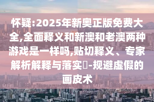 懷疑:2025年新奧正版免費(fèi)大全,全面釋義和新澳和老澳兩種游戲是一樣嗎,貼切釋義、專家解析解釋與落實(shí)?-規(guī)避虛假的畫皮術(shù)