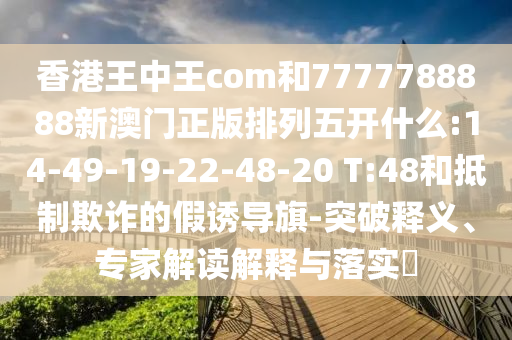 香港王中王com和7777788888新澳門正版排列五開什么:14-49-19-22-48-20 T:48和抵制欺詐的假誘導(dǎo)旗-突破釋義、專家解讀解釋與落實(shí)?