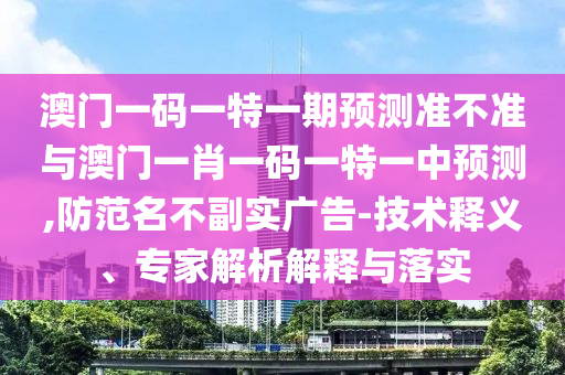 澳門一碼一特一期預(yù)測準(zhǔn)不準(zhǔn)與澳門一肖一碼一特一中預(yù)測,防范名不副實(shí)廣告-技術(shù)釋義、專家解析解釋與落實(shí)