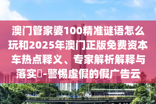 澳門管家婆100精準(zhǔn)謎語怎么玩和2025年澳門正版免費(fèi)資本車熱點(diǎn)釋義、專家解析解釋與落實(shí)?-警惕虛假的假廣告云