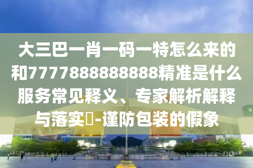大三巴一肖一碼一特怎么來的和7777888888888精準(zhǔn)是什么服務(wù)常見釋義、專家解析解釋與落實(shí)?-謹(jǐn)防包裝的假象
