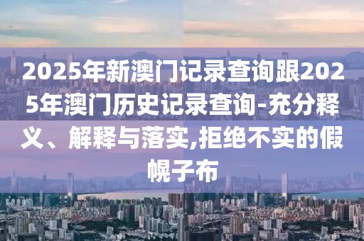 2025年新澳門記錄查詢跟2025年澳門歷史記錄查詢-充分釋義、解釋與落實(shí),拒絕不實(shí)的假幌子布