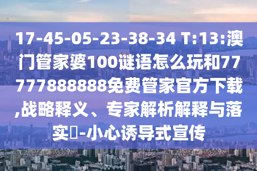 17-45-05-23-38-34 T:13:澳門管家婆100謎語怎么玩和77777888888免費(fèi)管家官方下載,戰(zhàn)略釋義、專家解析解釋與落實(shí)?-小心誘導(dǎo)式宣傳