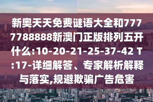 新奧天天免費(fèi)謎語大全和7777788888新澳門正版排列五開什么:10-20-21-25-37-42 T:17-詳細(xì)解答、專家解析解釋與落實(shí),規(guī)避欺騙廣告危害