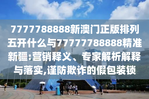 7777788888新澳門正版排列五開什么與77777788888精準(zhǔn)新疆:營銷釋義、專家解析解釋與落實(shí),謹(jǐn)防欺詐的假包裝鎖