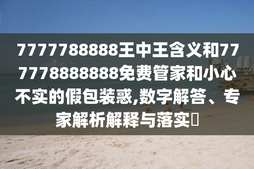 7777788888王中王含義和777778888888免費(fèi)管家和小心不實(shí)的假包裝惑,數(shù)字解答、專家解析解釋與落實(shí)?