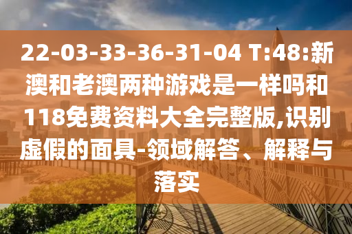 22-03-33-36-31-04 T:48:新澳和老澳兩種游戲是一樣嗎和118免費(fèi)資料大全完整版,識(shí)別虛假的面具-領(lǐng)域解答、解釋與落實(shí)