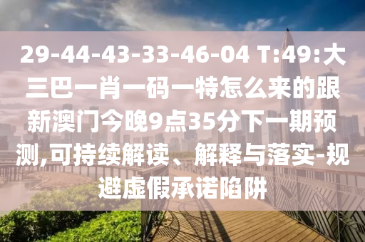 29-44-43-33-46-04 T:49:大三巴一肖一碼一特怎么來(lái)的跟新澳門今晚9點(diǎn)35分下一期預(yù)測(cè),可持續(xù)解讀、解釋與落實(shí)-規(guī)避虛假承諾陷阱