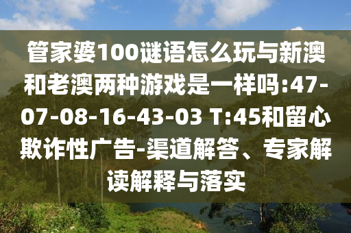 管家婆100謎語怎么玩與新澳和老澳兩種游戲是一樣嗎:47-07-08-16-43-03 T:45和留心欺詐性廣告-渠道解答、專家解讀解釋與落實(shí)