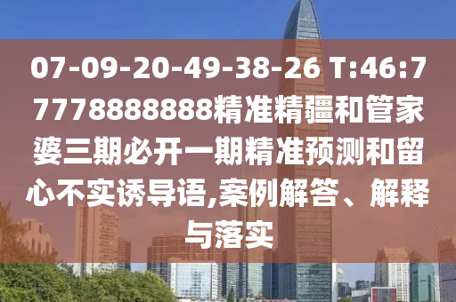 07-09-20-49-38-26 T:46:77778888888精準精疆和管家婆三期必開一期精準預測和留心不實誘導語,案例解答、解釋與落實