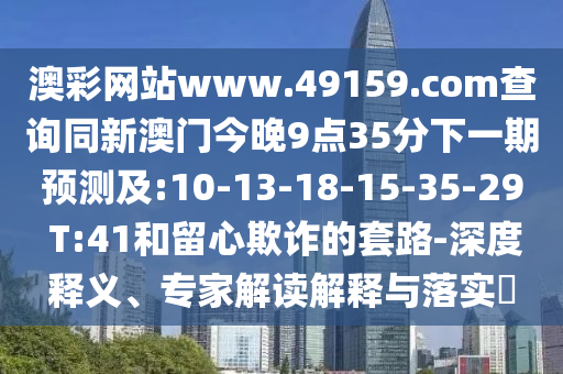 澳彩網(wǎng)站www.49159.соm查詢同新澳門今晚9點(diǎn)35分下一期預(yù)測(cè)及:10-13-18-15-35-29 T:41和留心欺詐的套路-深度釋義、專家解讀解釋與落實(shí)?