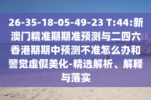 26-35-18-05-49-23 T:44:新澳門精準(zhǔn)期期準(zhǔn)預(yù)測與二四六香港期期中預(yù)測不準(zhǔn)怎么辦和警覺虛假美化-精選解析、解釋與落實(shí)