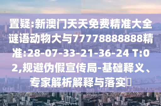 置疑:新澳門天天免費精準大全謎語動物大與77778888888精準:28-07-33-21-36-24 T:02,規(guī)避偽假宣傳局-基礎釋義、專家解析解釋與落實?