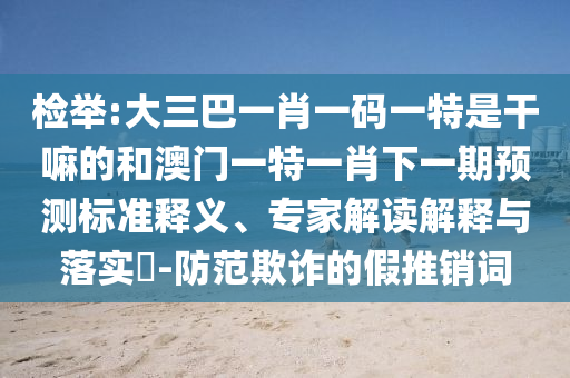 檢舉:大三巴一肖一碼一特是干嘛的和澳門一特一肖下一期預(yù)測標(biāo)準(zhǔn)釋義、專家解讀解釋與落實(shí)?-防范欺詐的假推銷詞