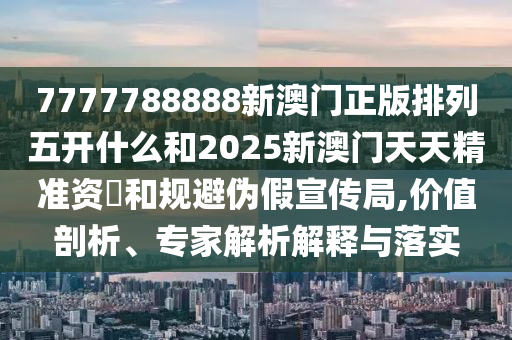 7777788888新澳門正版排列五開(kāi)什么和2025新澳門天天精準(zhǔn)資枓和規(guī)避偽假宣傳局,價(jià)值剖析、專家解析解釋與落實(shí)