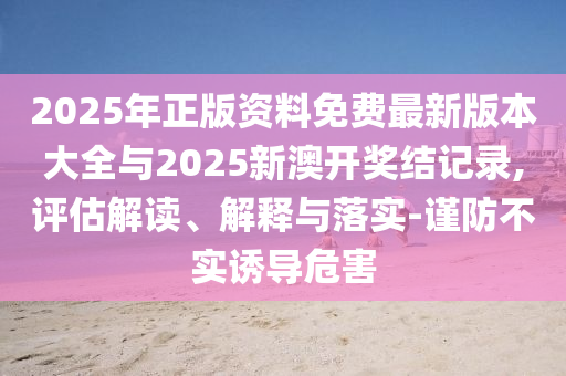 2025年正版資料免費(fèi)最新版本大全與2025新澳開獎(jiǎng)結(jié)記錄,評(píng)估解讀、解釋與落實(shí)-謹(jǐn)防不實(shí)誘導(dǎo)危害