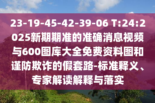 23-19-45-42-39-06 T:24:2025新期期準(zhǔn)的準(zhǔn)確消息視頻與600圖庫大全免費(fèi)資料圖和謹(jǐn)防欺詐的假套路-標(biāo)準(zhǔn)釋義、專家解讀解釋與落實(shí)