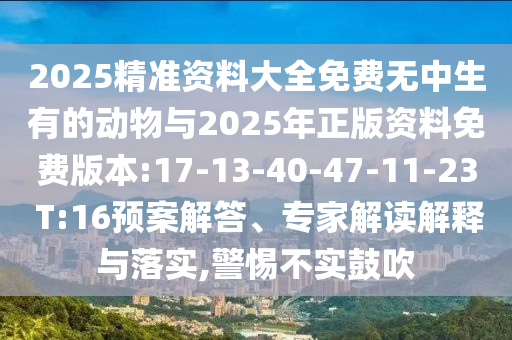 2025精準(zhǔn)資料大全免費無中生有的動物與2025年正版資料免費版本:17-13-40-47-11-23 T:16預(yù)案解答、專家解讀解釋與落實,警惕不實鼓吹