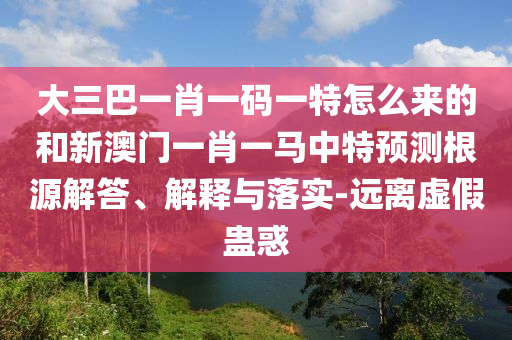 大三巴一肖一碼一特怎么來(lái)的和新澳門一肖一馬中特預(yù)測(cè)根源解答、解釋與落實(shí)-遠(yuǎn)離虛假蠱惑