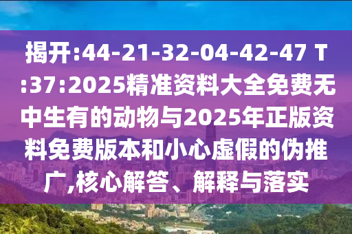 揭開(kāi):44-21-32-04-42-47 T:37:2025精準(zhǔn)資料大全免費(fèi)無(wú)中生有的動(dòng)物與2025年正版資料免費(fèi)版本和小心虛假的偽推廣,核心解答、解釋與落實(shí)