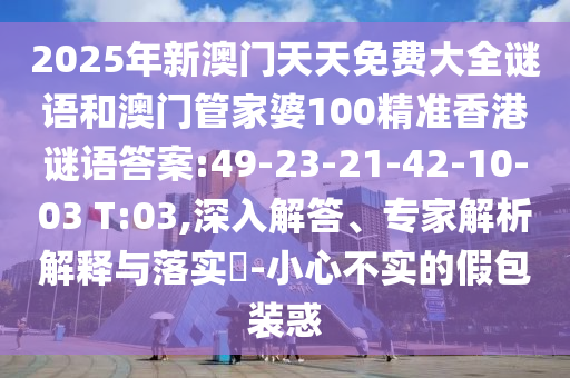 2025年新澳門天天免費(fèi)大全謎語(yǔ)和澳門管家婆100精準(zhǔn)香港謎語(yǔ)答案:49-23-21-42-10-03 T:03,深入解答、專家解析解釋與落實(shí)?-小心不實(shí)的假包裝惑